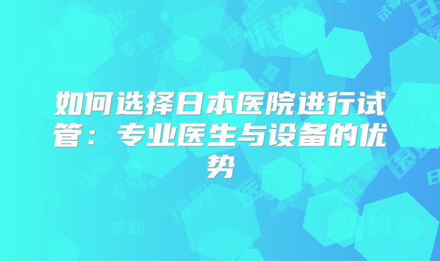 如何选择日本医院进行试管:专业医生与设备的优势