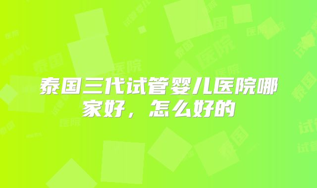 泰国三代试管婴儿医院哪家好,怎么好的