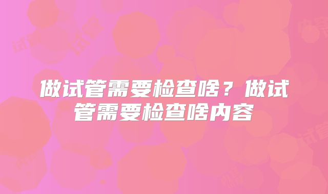 做试管需要检查啥?做试管需要检查啥内容
