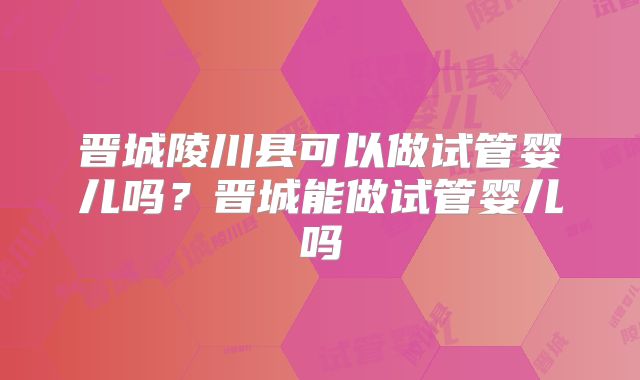 晋城陵川县可以做试管婴儿吗?晋城能做试管婴儿吗