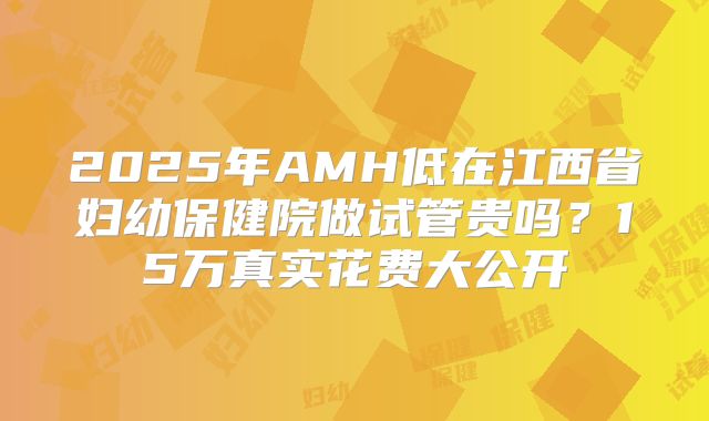 2025年AMH低在江西省妇幼保健院做试管贵吗？15万真实花费大公开