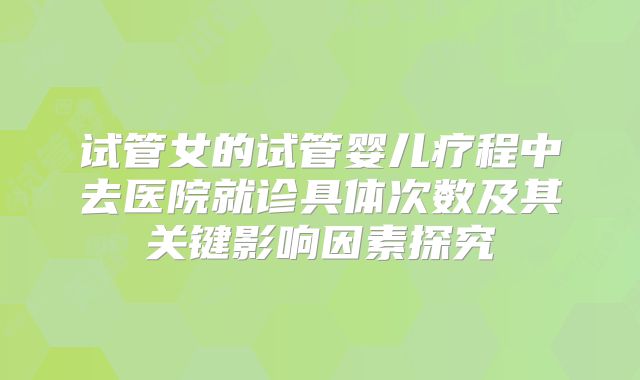 试管女的试管婴儿疗程中去医院就诊具体次数及其关键影响因素探究