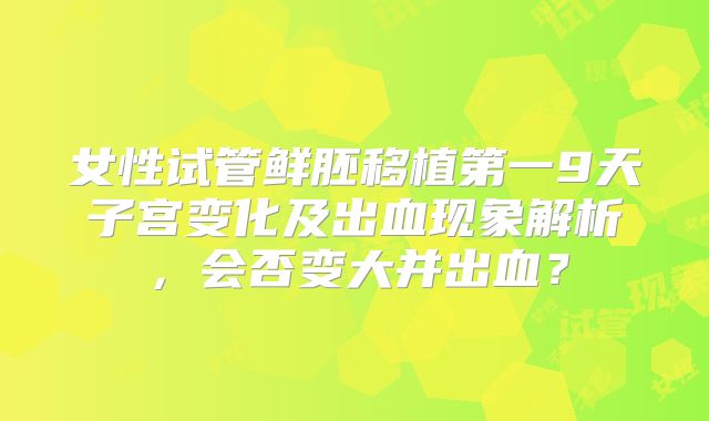 女性试管鲜胚移植第一9天子宫变化及出血现象解析,会否变大并出血?