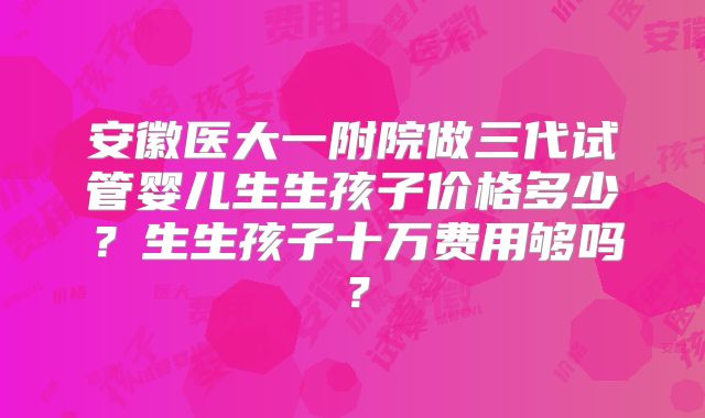 安徽医大一附院做三代试管婴儿生生孩子价格多少?生生孩子十万费用够吗?