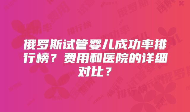 俄罗斯试管婴儿成功率排行榜？费用和医院的详细对比？