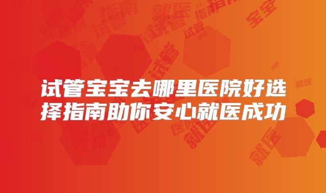 试管宝宝去哪里医院好选择指南助你安心就医成功