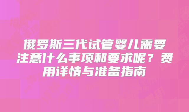 俄罗斯三代试管婴儿需要注意什么事项和要求呢?费用详情与准备指南