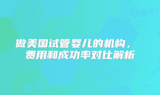 做美国试管婴儿的机构, 费用和成功率对比解析