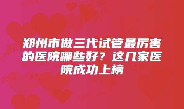 郑州市做三代试管最厉害的医院哪些好?这几家医院成功上榜