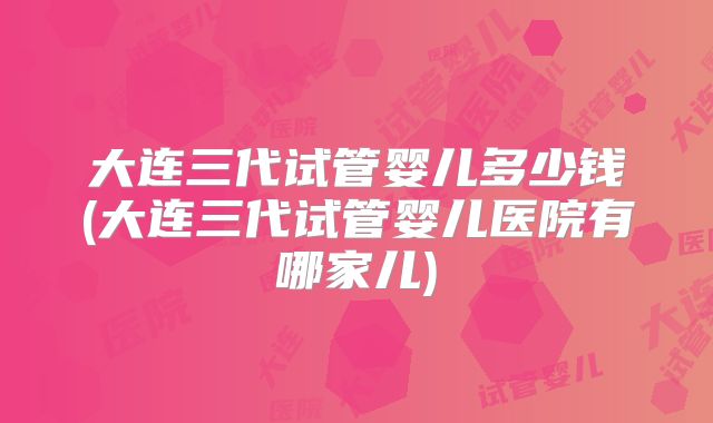 大连三代试管婴儿多少钱(大连三代试管婴儿医院有哪家儿)