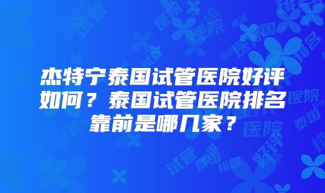 杰特宁泰国试管医院好评如何?泰国试管医院排名靠前是哪几家?