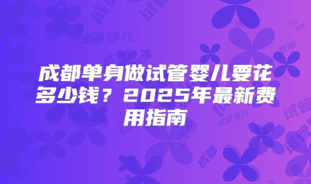 成都单身做试管婴儿要花多少钱?2025年最新费用指南