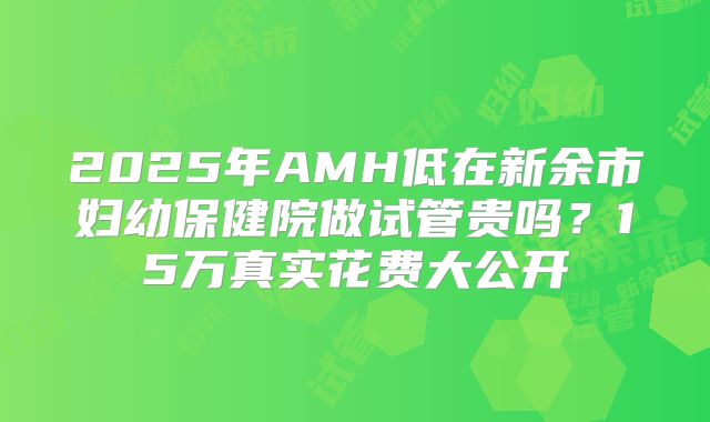 2025年AMH低在新余市妇幼保健院做试管贵吗？15万真实花费大公开