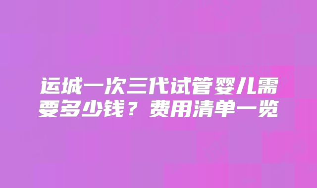 运城一次三代试管婴儿需要多少钱?费用清单一览