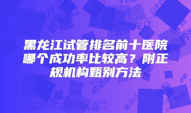 黑龙江试管排名前十医院哪个成功率比较高?附正规机构甄别方法