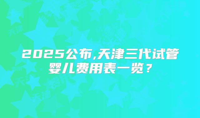 2025公布,天津三代试管婴儿费用表一览？