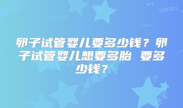 卵子试管婴儿要多少钱？卵子试管婴儿想要多胎 要多少钱？