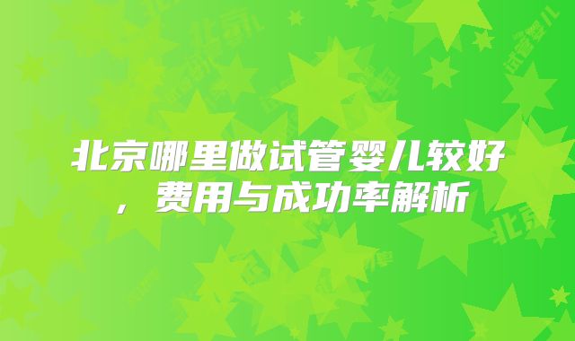 北京哪里做试管婴儿较好,费用与成功率解析