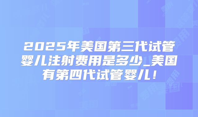 2025年美国第三代试管婴儿注射费用是多少_美国有第四代试管婴儿!