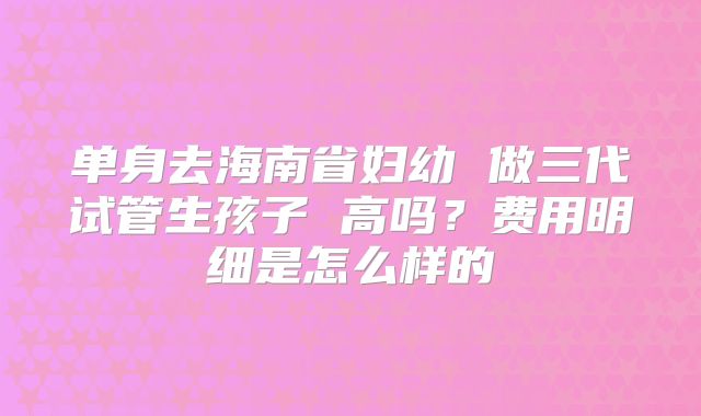 单身去海南省妇幼 做三代试管生孩子 高吗?费用明细是怎么样的