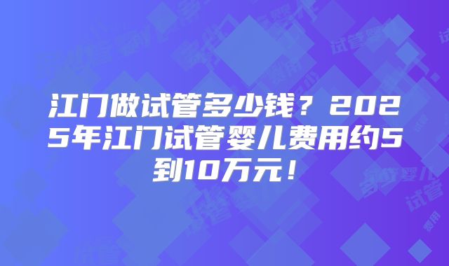江门做试管多少钱?2025年江门试管婴儿费用约5到10万元!