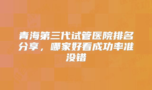 青海第三代试管医院排名分享,哪家好看成功率准没错
