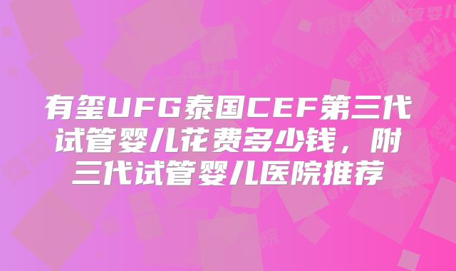 有玺UFG泰国CEF第三代试管婴儿花费多少钱,附三代试管婴儿医院推荐