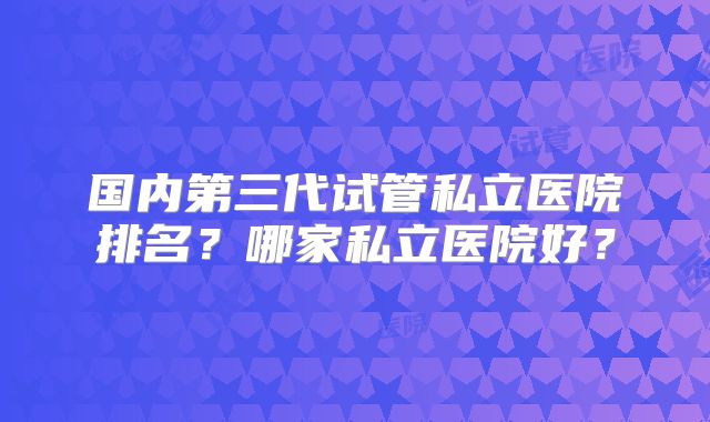 国内第三代试管私立医院排名?哪家私立医院好?