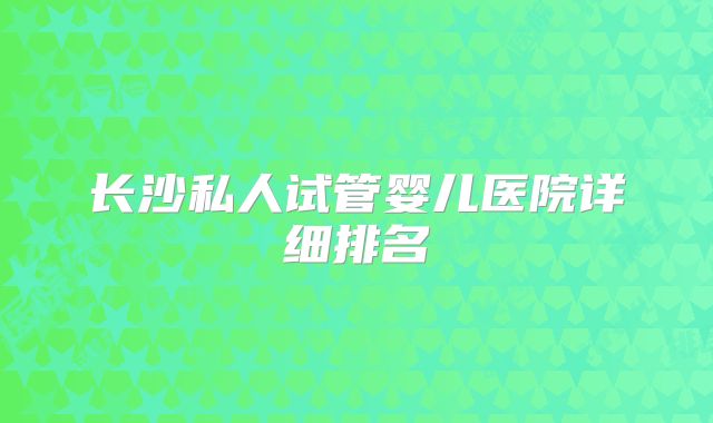 长沙私人试管婴儿医院详细排名