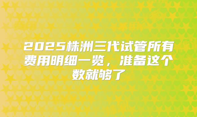 2025株洲三代试管所有费用明细一览，准备这个数就够了