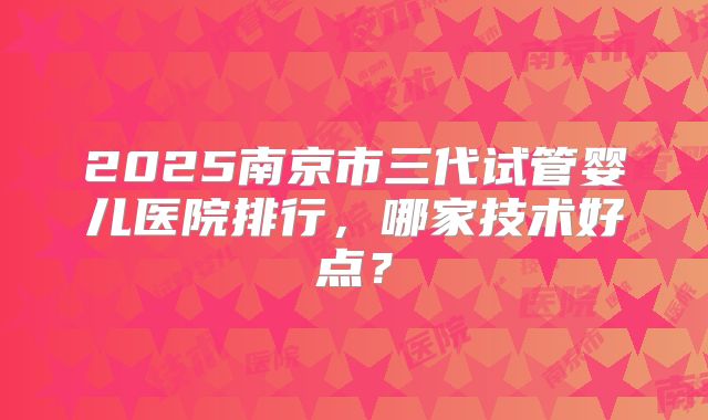 2025南京市三代试管婴儿医院排行,哪家技术好点?