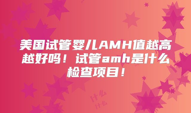 美国试管婴儿AMH值越高越好吗!试管amh是什么检查项目!