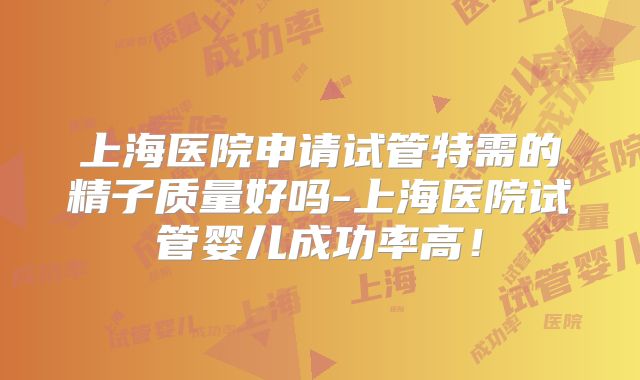 上海医院申请试管特需的精子质量好吗-上海医院试管婴儿成功率高!