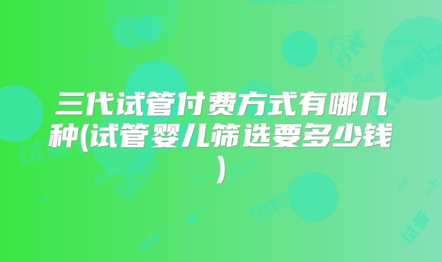 三代试管付费方式有哪几种(试管婴儿筛选要多少钱)