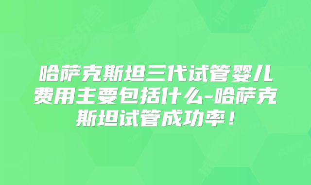 哈萨克斯坦三代试管婴儿费用主要包括什么-哈萨克斯坦试管成功率!