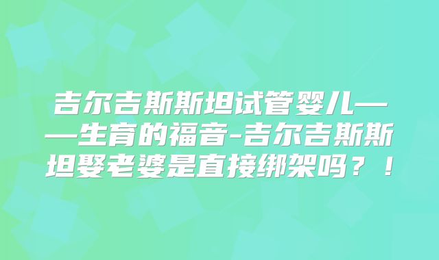 吉尔吉斯斯坦试管婴儿——生育的福音-吉尔吉斯斯坦娶老婆是直接绑架吗？！