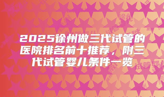 2025徐州做三代试管的医院排名前十推荐,附三代试管婴儿条件一览