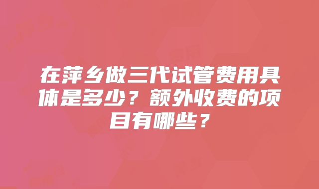 在萍乡做三代试管费用具体是多少?额外收费的项目有哪些?