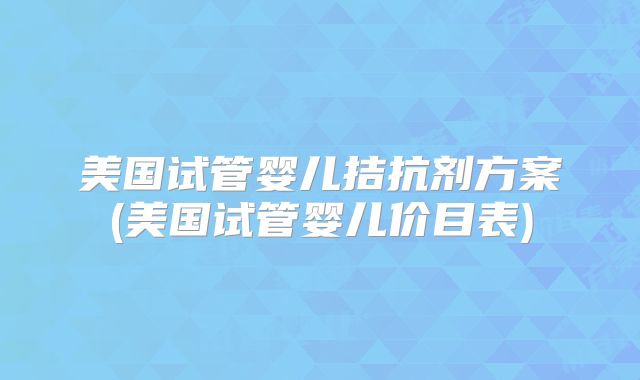 美国试管婴儿拮抗剂方案(美国试管婴儿价目表)