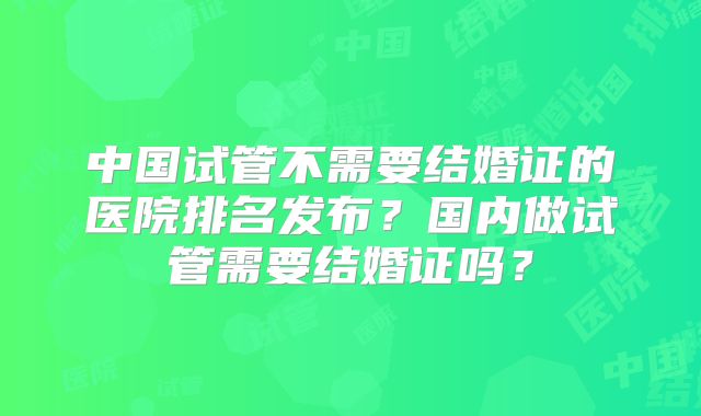 中国试管不需要结婚证的医院排名发布？国内做试管需要结婚证吗？