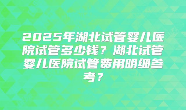 2025年湖北试管婴儿医院试管多少钱？湖北试管婴儿医院试管费用明细参考？