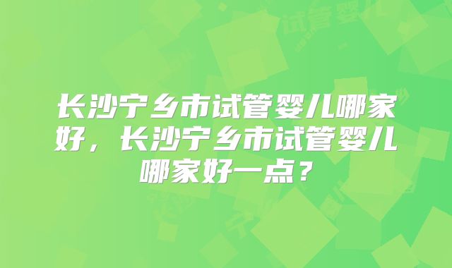 长沙宁乡市试管婴儿哪家好，长沙宁乡市试管婴儿哪家好一点？
