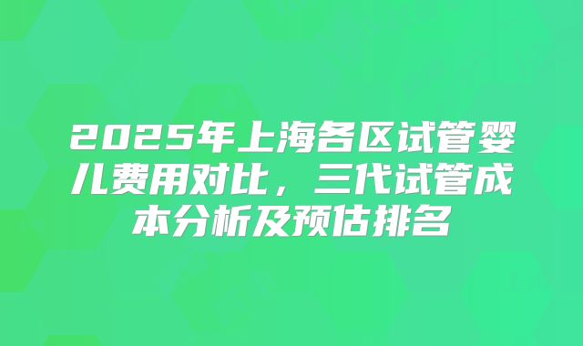 2025年上海各区试管婴儿费用对比，三代试管成本分析及预估排名