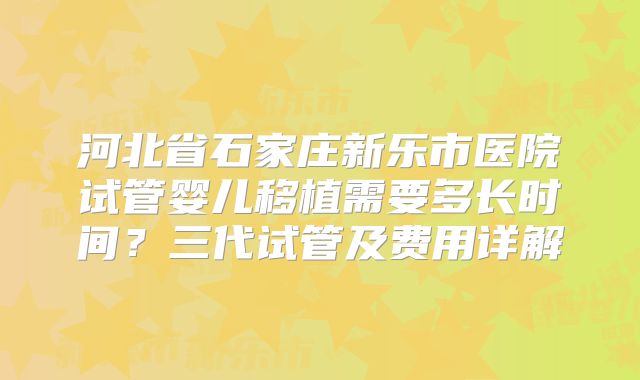 河北省石家庄新乐市医院试管婴儿移植需要多长时间？三代试管及费用详解