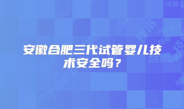安徽合肥三代试管婴儿技术安全吗？