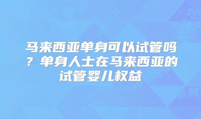 马来西亚单身可以试管吗?单身人士在马来西亚的试管婴儿权益