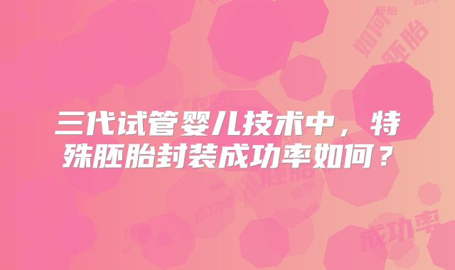 三代试管婴儿技术中,特殊胚胎封装成功率如何?