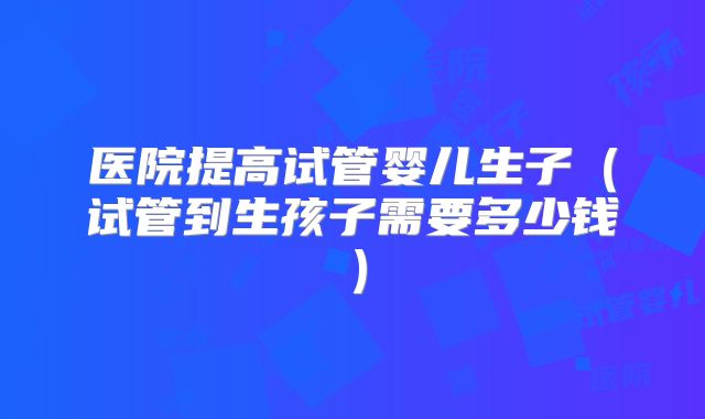 医院提高试管婴儿生子（试管到生孩子需要多少钱）