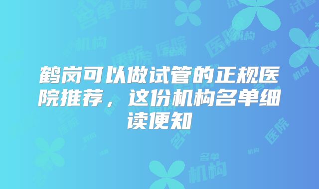 鹤岗可以做试管的正规医院推荐,这份机构名单细读便知