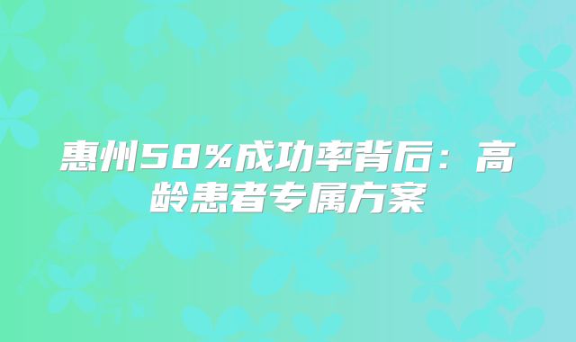 惠州58%成功率背后:高龄患者专属方案